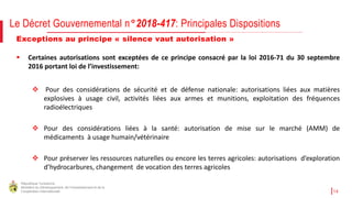 République Tunisienne
Ministère du Développement, de l'Investissement et de la
Coopération Internationale 14
Le Décret Gouvernemental n°2018-417: Principales Dispositions
Exceptions au principe « silence vaut autorisation »
 Certaines autorisations sont exceptées de ce principe consacré par la loi 2016-71 du 30 septembre
2016 portant loi de l’investissement:
 Pour des considérations de sécurité et de défense nationale: autorisations liées aux matières
explosives à usage civil, activités liées aux armes et munitions, exploitation des fréquences
radioélectriques
 Pour des considérations liées à la santé: autorisation de mise sur le marché (AMM) de
médicaments à usage humain/vétérinaire
 Pour préserver les ressources naturelles ou encore les terres agricoles: autorisations d’exploration
d’hydrocarbures, changement de vocation des terres agricoles
 