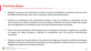 République Tunisienne
Ministère du Développement, de l'Investissement et de la
Coopération Internationale 15
Prochaines Étapes
 Digitaliser le parcours de l’investisseur et mettre en place une plateforme numérique commune entre
les différents intervenants pour suivre le processus de demande d’autorisation,
 Continuer la simplification des autorisations d’activité: revoir les conditions et procédures de leur
octroi, réduire leurs délais et préparer les textes juridiques y afférents ainsi que les cahiers des charges
qui les remplaceront en coordination avec les structures administratives concernées,
 Fixer la liste des autorisations administratives pour la réalisations de projets à supprimer ou simplifier
et préparer les textes juridiques y afférents en coordination avec les structures administratives
concernées,
 Préparer un guide sur les autorisations et les cahiers des charges pour toutes les activités économiques
détaillant le mécanisme d’octroi des autorisations qui seront gardées, les pièces requises, les structures
chargées de les délivrer et les délais de réponse.
 