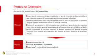 République Tunisienne
Ministère du Développement, de l'Investissement et de la
Coopération Internationale
Passer de 18 procédures à 11 procédures
Permis de Construire
Mesures
Impact
Assurer plus de transparence à travers la publication en ligne de l’ensemble des documents à fournir
pour l’obtention du permis de construire avec les références juridiques et les délais
Introduire l’interlocuteur unique à la municipalité de Tunis qui sera le vis-à-vis unique du promoteur,
chargé de la totalité des formalités relatives au permis de construire
Renforcer la synergie entre les différentes parties prenantes à travers la coordination des inspections
et des visites sur site des agents de la municipalité, de la Protection Civile, de la SONEDE et de l’ONAS
Publier un ensemble de circulaires communes et d’arrêtés ministériels des autorités de tutelle
concernées pour améliorer les qualifications des membres du service technique et des bureaux
d’études
Classement Actuel 2018 : 95
Passer de 18 procédures à 11 procédures
Gagner jusqu’à 4 points dans le classement général
 