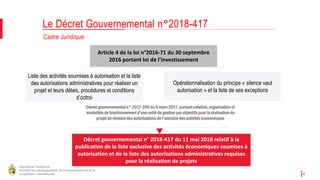République Tunisienne
Ministère du Développement, de l'Investissement et de la
Coopération Internationale 4
Cadre Juridique
Le Décret Gouvernemental n°2018-417
Liste des activités soumises à autorisation et la liste
des autorisations administratives pour réaliser un
projet et leurs délais, procédures et conditions
d’octroi
Décret gouvernemental n° 2017-390 du 9 mars 2017, portant création, organisation et
modalités de fonctionnement d’une unité de gestion par objectifs pour la réalisation du
projet de révision des autorisations de l’exercice des activités économiques
Article 4 de la loi n°2016-71 du 30 septembre
2016 portant loi de l’investissement
Opérationnalisation du principe « silence vaut
autorisation » et la liste de ses exceptions
Décret gouvernemental n° 2018-417 du 11 mai 2018 relatif à la
publication de la liste exclusive des activités économiques soumises à
autorisation et de la liste des autorisations administratives requises
pour la réalisation de projets
 