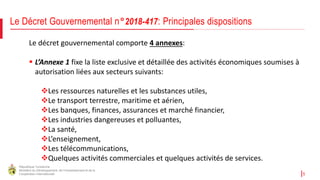 République Tunisienne
Ministère du Développement, de l'Investissement et de la
Coopération Internationale 5
Le Décret Gouvernemental n°2018-417: Principales dispositions
Le décret gouvernemental comporte 4 annexes:
 L’Annexe 1 fixe la liste exclusive et détaillée des activités économiques soumises à
autorisation liées aux secteurs suivants:
Les ressources naturelles et les substances utiles,
Le transport terrestre, maritime et aérien,
Les banques, finances, assurances et marché financier,
Les industries dangereuses et polluantes,
La santé,
L’enseignement,
Les télécommunications,
Quelques activités commerciales et quelques activités de services.
 
