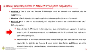 République Tunisienne
Ministère du Développement, de l'Investissement et de la
Coopération Internationale 6
 L’Annexe 2 fixe la liste des activités économiques dont les autorisations d’exercice ont été
supprimées,
 L’Annexe 3 fixe la liste des autorisations administratives pour la réalisation d’un projet,
 L’Annexe 4 fixe la liste des autorisations pour lesquelles le silence de l’administration NE VAUT
PAS autorisation.
 Les activités de l’Annexe 2 restent soumises aux autorisations en vigueur à la date de
parution du décret gouvernemental 2018-417 pour une durée maximale de 6 mois après
son entrée en vigueur.
 Les ministères et autorités administratives compétentes peuvent dans ce délai de 6 mois
soumettre les activités de l’Annexe 2 à des cahiers des charges publiés par un arrêté
conjoint de l’autorité concernée et du ministre chargé de l’investissement.
Le Décret Gouvernemental n°2018-417: Principales dispositions
 