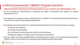 République Tunisienne
Ministère du Développement, de l'Investissement et de la
Coopération Internationale 9
Rôle de l’Instance Tunisienne de l’Investissement en cas de silence de l’administration (1/3)
 En cas de silence de l’administration à l’expiration des délais, le demandeur peut adresser sa requête
d’autorisation à l’ITI.
 A la réception d’un requête et dans un délai de 5 jours ouvrables, l’ITI contacte l’autorité administrative pour
s’assurer de son silence et demande des clarifications.
 A la réception de la demande de l’ITI, l’autorité administrative doit lui fournir dans les 10 jours ouvrables:
La preuve de sa réponse,
Le dossier complet déposé,
Le cas échéant, tous les documents relatif aux avis techniques.
A défaut de réponse, l’ITI statue selon les données à sa disposition
 L’ITI peut exiger des pièces complémentaires conformément aux annexes 1 et 3 du décret gouvernemental
2018-417; dans ce cas les délais sont suspendus jusqu’au dépôt des pièces demandées.
Le Décret Gouvernemental n°2018-417: Principales dispositions
 