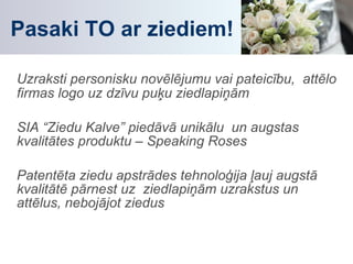 Pasaki TO ar ziediem! Uzraksti personisku novēlējumu vai pateicību,  attēlo firmas logo uz dzīvu puķu ziedlapiņām SIA “Ziedu Kalve” piedāvā unikālu  un augstas  kvalitātes produktu – Speaking Roses Patentēta ziedu apstrādes tehnoloģija ļauj augstā kvalitātē pārnest uz  ziedlapiņām uzrakstus un attēlus, nebojājot ziedus 