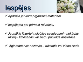 Iespējas Apdrukā jebkuru organisku materiālu Iespējams pat pārnest rokrakstu Jaunākie lāzertehnoloģijas sasniegumi - nekādas uzlīmju līmēšanas vai ziedu papildus apstrādes Apjomam nav nozīmes – tūkstotis vai viens zieds 