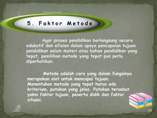 13
Metode adalah cara yang dalam fungsinya
merupakan alat untuk mencapai tujuan.
Menentukan metode yang tepat harus ada
kriterium, patokan yang jelas. Patokan tersebut
yakni faktor tujuan, peserta didik dan faktor
situasi.
Click to edit title style
5 . F a k t o r M e t o d e
Agar proses pendidikan berlangsung secara
edukatif dan efisien dalam upaya pencapaian tujuan
pendidikan selain materi atau bahan pendidikan yang
tepat, pemilihan metode yang tepat pun perlu
diperhatikan.
 