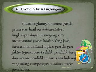 Slides List…. 14
Click to edit title style
6. Faktor Situasi Lingkungan
Situasi lingkungan mempengaruhi
proses dan hasil pendidikan. Situsi
lingkungan dapat menunjang serta
menghambat proses belajar. Yang jelas,
bahwa antara situasi lingkungan dengan
faktor tujuan, peserta didik, pendidik, bahan
dan metode pendidikan harus ada hubungan
yang saling mempengaruhi dalam proses
pendidikan.
 