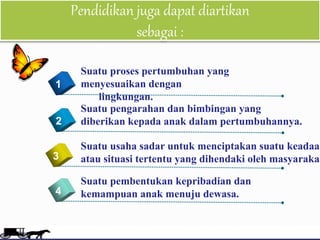 Pendidikan juga dapat diartikan
sebagai :
6
4
Suatu proses pertumbuhan yang
menyesuaikan dengan
lingkungan.
1
2
3
Suatu pengarahan dan bimbingan yang
diberikan kepada anak dalam pertumbuhannya.
Suatu usaha sadar untuk menciptakan suatu keadaan
atau situasi tertentu yang dihendaki oleh masyarakat
Suatu pembentukan kepribadian dan
kemampuan anak menuju dewasa.
 