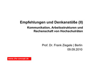 Empfehlungen und Denkanstöße (II)
                Kommunikation, Arbeitsstrukturen und
                   Rechenschaft von Hochschulräten



                         Prof. Dr. Frank Ziegele | Berlin
                                            09.09.2010

www.che‐concept.de
 