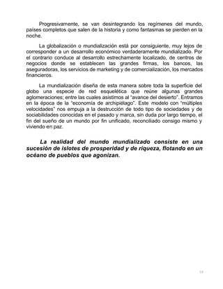 10
Progresivamente, se van desintegrando los regímenes del mundo,
países completos que salen de la historia y como fantasmas se pierden en la
noche.
La globalización o mundialización está por consiguiente, muy lejos de
corresponder a un desarrollo económico verdaderamente mundializado. Por
el contrario conduce al desarrollo estrechamente localizado, de centros de
negocios donde se establecen las grandes firmas, los bancos, las
aseguradoras, los servicios de marketing y de comercialización, los mercados
financieros.
La mundialización diseña de esta manera sobre toda la superficie del
globo una especie de red esquelética que reúne algunas grandes
aglomeraciones; entre las cuales asistimos al “avance del desierto”. Entramos
en la época de la “economía de archipiélago”. Este modelo con “múltiples
velocidades” nos empuja a la destrucción de todo tipo de sociedades y de
sociabilidades conocidas en el pasado y marca, sin duda por largo tiempo, el
fin del sueño de un mundo por fin unificado, reconciliado consigo mismo y
viviendo en paz.
La realidad del mundo mundializado consiste en una
sucesión de islotes de prosperidad y de riqueza, flotando en un
océano de pueblos que agonizan.
 