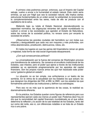 100
A primera vista podremos pensar, entonces, que el Imperio del Capital
salvaje, vuelve a enviar a la humanidad al estado natural. Esta visión sería
errónea, ya que por frágil que sea la sociedad natural, ella implica ciertas
estructuras fundamentales de un orden social: la solidaridad, la reciprocidad,
la complementariedad entre los seres, nada de ello se produce con el
capitalismo de la selva.
Metiendo bajo su tutela al Estado Nacional, desnaturalizando su
capacidad normativa, las oligarquías reinantes del capital mundializado no
vuelven a enviar a las sociedades que agreden al Estado de Naturaleza.
sobre las ruinas de la sociedad política, no renace como por encanto la
sociedad de antaño.
¡Observemos las grandes ciudades del hemisferio sur con todas sus
miserias y desigualdades que cada vez son mayores y más profundas, con
niños abandonados, prostitución, delincuencia, robos, etc.
En todos los lugares en que las garras del Imperialismo reinan en gloria
y majestad, toda forma de vida social organizada desaparecerá.
¿Con qué consecuencias políticas?
La universalización por la fuerza del consenso de Washington provoca
una transferencia de soberanía. Se conserva el envoltorio institucional de los
Estados, casi intactos; pero el poder que ejerce a través de las instituciones
estatales se va ejerciendo progresivamente por los aparatos del capital
financiero. Son los propios nuevos amos los que han bautizado este poder
como “gobierno global sin estado”.
La situación no es tan simple, nos enfrentamos a un teatro de las
sombras. En la vitrina de la actualidad son los Estados los que actúan; los
que designan los dirigentes del FMI, el BM, la OMC: son los estados los que
formalmente administran las instituciones y definen sus estrategias.
Pero eso no es más que la apariencia de las cosas, la realidad es
diamémalmente diferente.
En la práctica, los Estados quedan como figuras de referencia pero sus
representantes ejercen cada vez menos un poder real. Podemos decir hoy en
día que la racionalidad del capital financiero mundializado es el que sobre
determina la reflexión y la acción de la casi totalidad de los Estados, tanto del
sur como del norte, eso si, con diferencias notables si se trata de un Estado
rico o uno pobre.
 