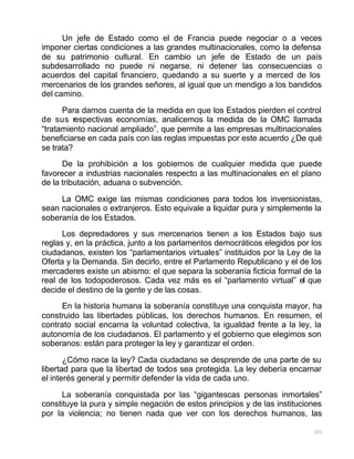 101
Un jefe de Estado como el de Francia puede negociar o a veces
imponer ciertas condiciones a las grandes multinacionales, como la defensa
de su patrimonio cultural. En cambio un jefe de Estado de un país
subdesarrollado no puede ni negarse, ni detener las consecuencias o
acuerdos del capital financiero, quedando a su suerte y a merced de los
mercenarios de los grandes señores, al igual que un mendigo a los bandidos
del camino.
Para darnos cuenta de la medida en que los Estados pierden el control
de sus respectivas economías, analicemos la medida de la OMC llamada
“tratamiento nacional ampliado”, que permite a las empresas multinacionales
beneficiarse en cada país con las reglas impuestas por este acuerdo ¿De qué
se trata?
De la prohibición a los gobiernos de cualquier medida que puede
favorecer a industrias nacionales respecto a las multinacionales en el plano
de la tributación, aduana o subvención.
La OMC exige las mismas condiciones para todos los inversionistas,
sean nacionales o extranjeros. Esto equivale a liquidar pura y simplemente la
soberanía de los Estados.
Los depredadores y sus mercenarios tienen a los Estados bajo sus
reglas y, en la práctica, junto a los parlamentos democráticos elegidos por los
ciudadanos, existen los “parlamentarios virtuales” instituidos por la Ley de la
Oferta y la Demanda. Sin decirlo, entre el Parlamento Republicano y el de los
mercaderes existe un abismo: el que separa la soberanía ficticia formal de la
real de los todopoderosos. Cada vez más es el “parlamento virtual” el que
decide el destino de la gente y de las cosas.
En la historia humana la soberanía constituye una conquista mayor, ha
construido las libertades públicas, los derechos humanos. En resumen, el
contrato social encarna la voluntad colectiva, la igualdad frente a la ley, la
autonomía de los ciudadanos. El parlamento y el gobierno que elegimos son
soberanos: están para proteger la ley y garantizar el orden.
¿Cómo nace la ley? Cada ciudadano se desprende de una parte de su
libertad para que la libertad de todos sea protegida. La ley debería encarnar
el interés general y permitir defender la vida de cada uno.
La soberanía conquistada por las “gigantescas personas inmortales”
constituye la pura y simple negación de estos principios y de las instituciones
por la violencia; no tienen nada que ver con los derechos humanos, las
 
