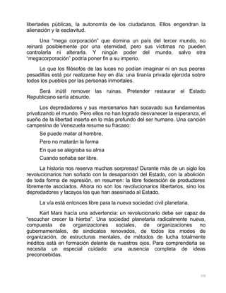 102
libertades públicas, la autonomía de los ciudadanos. Ellos engendran la
alienación y la esclavitud.
Una “mega corporación” que domina un país del tercer mundo, no
reinará posiblemente por una eternidad, pero sus víctimas no pueden
controlarla ni alterarla. Y ningún poder del mundo, salvo otra
“megacorporación” podría poner fin a su imperio.
Lo que los filósofos de las luces no podían imaginar ni en sus peores
pesadillas está por realizarse hoy en día: una tiranía privada ejercida sobre
todos los pueblos por las personas inmortales.
Será inútil remover las ruinas. Pretender restaurar el Estado
Republicano sería absurdo.
Los depredadores y sus mercenarios han socavado sus fundamentos
privatizando el mundo. Pero ellos no han logrado desvanecer la esperanza, el
sueño de la libertad inserto en lo más profundo del ser humano. Una canción
campesina de Venezuela resume su fracaso:
Se puede matar al hombre,
Pero no matarán la forma
En que se alegraba su alma
Cuando soñaba ser libre.
La historia nos reserva muchas sorpresas! Durante más de un siglo los
revolucionarios han soñado con la desaparición del Estado, con la abolición
de toda forma de represión, en resumen: la libre federación de productores
libremente asociados. Ahora no son los revolucionarios libertarios, sino los
depredadores y lacayos los que han asesinado al Estado.
La vía está entonces libre para la nueva sociedad civil planetaria.
Karl Marx hacía una advertencia: un revolucionario debe ser capaz de
“escuchar crecer la hierba”. Una sociedad planetaria radicalmente nueva,
compuesta de organizaciones sociales, de organizaciones no
gubernamentales, de sindicatos renovados, de todos los modos de
organización, de estructuras mentales, de métodos de lucha totalmente
inéditos está en formación delante de nuestros ojos. Para comprenderla se
necesita un especial cuidado: una ausencia completa de ideas
preconcebidas.
 