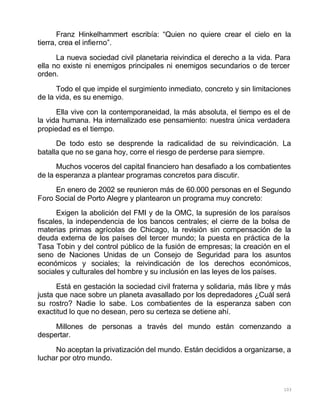 103
Franz Hinkelhammert escribía: “Quien no quiere crear el cielo en la
tierra, crea el infierno”.
La nueva sociedad civil planetaria reivindica el derecho a la vida. Para
ella no existe ni enemigos principales ni enemigos secundarios o de tercer
orden.
Todo el que impide el surgimiento inmediato, concreto y sin limitaciones
de la vida, es su enemigo.
Ella vive con la contemporaneidad, la más absoluta, el tiempo es el de
la vida humana. Ha internalizado ese pensamiento: nuestra única verdadera
propiedad es el tiempo.
De todo esto se desprende la radicalidad de su reivindicación. La
batalla que no se gana hoy, corre el riesgo de perderse para siempre.
Muchos voceros del capital financiero han desafiado a los combatientes
de la esperanza a plantear programas concretos para discutir.
En enero de 2002 se reunieron más de 60.000 personas en el Segundo
Foro Social de Porto Alegre y plantearon un programa muy concreto:
Exigen la abolición del FMI y de la OMC, la supresión de los paraísos
fiscales, la independencia de los bancos centrales; el cierre de la bolsa de
materias primas agrícolas de Chicago, la revisión sin compensación de la
deuda externa de los países del tercer mundo; la puesta en práctica de la
Tasa Tobin y del control público de la fusión de empresas; la creación en el
seno de Naciones Unidas de un Consejo de Seguridad para los asuntos
económicos y sociales; la reivindicación de los derechos económicos,
sociales y culturales del hombre y su inclusión en las leyes de los países.
Está en gestación la sociedad civil fraterna y solidaria, más libre y más
justa que nace sobre un planeta avasallado por los depredadores ¿Cuál será
su rostro? Nadie lo sabe. Los combatientes de la esperanza saben con
exactitud lo que no desean, pero su certeza se detiene ahí.
Millones de personas a través del mundo están comenzando a
despertar.
No aceptan la privatización del mundo. Están decididos a organizarse, a
luchar por otro mundo.
 