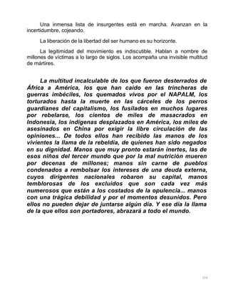 104
Una inmensa lista de insurgentes está en marcha. Avanzan en la
incertidumbre, cojeando.
La liberación de la libertad del ser humano es su horizonte.
La legitimidad del movimiento es indiscutible. Hablan a nombre de
millones de víctimas a lo largo de siglos. Los acompaña una invisible multitud
de mártires.
La multitud incalculable de los que fueron desterrados de
África a América, los que han caído en las trincheras de
guerras imbéciles, los quemados vivos por el NAPALM, los
torturados hasta la muerte en las cárceles de los perros
guardianes del capitalismo, los fusilados en muchos lugares
por rebelarse, los cientos de miles de masacrados en
Indonesia, los indígenas desplazados en América, los miles de
asesinados en China por exigir la libre circulación de las
opiniones... De todos ellos han recibido las manos de los
vivientes la llama de la rebeldía, de quienes han sido negados
en su dignidad. Manos que muy pronto estarán inertes, las de
esos niños del tercer mundo que por la mal nutrición mueren
por decenas de millones; manos sin carne de pueblos
condenados a rembolsar los intereses de una deuda externa,
cuyos dirigentes nacionales robaron su capital, manos
temblorosas de los excluidos que son cada vez más
numerosos que están a los costados de la opulencia... manos
con una trágica debilidad y por el momentos desunidos. Pero
ellos no pueden dejar de juntarse algún día. Y ese día la llama
de la que ellos son portadores, abrazará a todo el mundo.
 