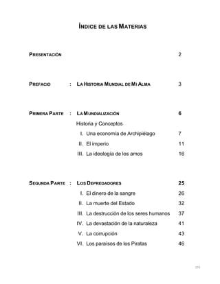 105
ÍNDICE DE LAS MATERIAS
PRESENTACIÓN 2
PREFACIO : LA HISTORIA MUNDIAL DE MI ALMA 3
PRIMERA PARTE : LAMUNDIALIZACIÓN 6
Historia y Conceptos
I. Una economía de Archipiélago 7
II. El imperio 11
III. La ideología de los amos 16
SEGUNDA PARTE : LOS DEPREDADORES 25
I. El dinero de la sangre 26
II. La muerte del Estado 32
III. La destrucción de los seres humanos 37
IV. La devastación de la naturaleza 41
V. La corrupción 43
VI. Los paraísos de los Piratas 46
 
