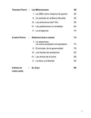 106
TERCERA PARTE : LOS MERCENARIOS 49
I. La OMC como máquina de guerra 50
II. Un pianista en el Banco Mundial 55
III. Los pirómanos del F.M.I. 58
IV. Las poblaciones no rentables 64
V. La arrogancia 70
CUARTA PARTE : DEMOCRATIZAR EL MUNDO 73
I. La esperanza:
La nueva sociedad civil planetaria 74
II. El principio de la generosidad 78
III. Los frentes de resistencia 83
IV. Las armas de la lucha 88
V. La tierra y la libertad 93
A MODO DE : EL ALBA 98
CONCLUSIÓN
 