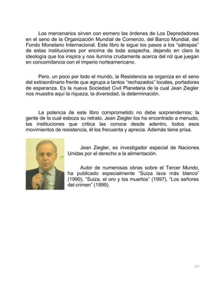 107
Los mercenarios sirven con esmero las órdenes de Los Depredadores
en el seno de la Organización Mundial de Comercio, del Banco Mundial, del
Fondo Monetario Internacional. Este libro le sigue los pasos a los “sátrapas”
de estas instituciones por encima de toda sospecha, dejando en claro la
ideología que los inspira y nos ilumina crudamente acerca del rol que juegan
en concomitancia con el imperio norteamericano.
Pero, un poco por todo el mundo, la Resistencia se organiza en el seno
del extraordinario frente que agrupa a tantos “rechazados” locales, portadores
de esperanza. Es la nueva Sociedad Civil Planetaria de la cual Jean Ziegler
nos muestra aquí la riqueza, la diversidad, la determinación.
La potencia de este libro comprometido no debe sorprendernos; la
gente de la cual esboza su retrato, Jean Ziegler los ha encontrado a menudo;
las instituciones que critica las conoce desde adentro, todos esos
movimientos de resistencia, él los frecuenta y aprecia. Además tiene prisa.
Jean Ziegler, es investigador especial de Naciones
Unidas por el derecho a la alimentación.
Autor de numerosas obras sobre el Tercer Mundo,
ha publicado especialmente “Suiza lava más blanco”
(1990), “Suiza, el oro y los muertos” (1997), “Los señores
del crimen” (1999).
 
