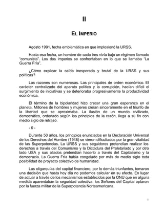 11
II
EL IMPERIO
Agosto 1991, fecha emblemática en que implosionó la URSS.
Hasta esa fecha, un hombre de cada tres vivía bajo un régimen llamado
“comunista”. Los dos imperios se confrontaban en lo que se llamaba “La
Guerra Fría”.
¿Cómo explicar la caída inesperada y brutal de la URSS y sus
políticas?
Las razones son numerosas. Las principales de orden económico. El
carácter centralizado del aparato político y la corrupción, hacían difícil el
surgimiento de iniciativas y se deterioraba progresivamente la productividad
económica.
El término de la bipolaridad hizo crecer una gran esperanza en el
planeta. Millones de hombres y mujeres creían sinceramente en el triunfo de
la libertad que se aproximaba. La ilusión de un mundo civilizado,
democrático, ordenado según los principios de la razón, llega a su fin con
medio siglo de retraso.
- 0 -
Durante 50 años, los principios enunciados en la Declaración Universal
de los Derechos del Hombre (1948) se vieron dificultados por la gran vitalidad
de las Superpotencias. La URSS y sus seguidores pretendían realizar los
derechos a través del Comunismo y la Dictadura del Proletariado y por otro
lado USA y sus aliados pretendían hacerlo a través del Capitalismo y la
democracia. La Guerra Fría había congelado por más de medio siglo toda
posibilidad de proyecto colectivo de humanidad.
Las oligarquías del capital financiero, por lo demás triunfantes, tomaron
una decisión que hasta hoy día no podemos calcular en su efecto. En lugar
de actuar a través de los mecanismos establecidos por la ONU que en alguna
medida aparentaban la seguridad colectiva; los Señores del Capital optaron
por la fuerza militar de la Superpotencia Norteamericana.
 