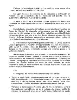 12
En lugar del arbitraje de la ONU en los conflictos entra países, ellos
optaran por la dictadura del Imperio de USA.
En lugar de poner la economía de la producción y distribución en
relación con las necesidades de los habitantes del planeta, ellos la
subordinaron a la “mano invisible” del Mercado.
Al hacer la opción por el Imperio de USA en lugar de una democracia
planetaria, los Amos del Mundo han hecho retroceder la humanidad varios
siglos.
Entre todas las oligarquías particulares que constituirían el “cartel de los
Amos del Mundo”, la oligarquía norteamericana era sin duda la más
poderosa, la más creativa, la más vital. Ellos ya habían sometido al Estado
para convertirlo en un medio al servicio de sus intereses privados. Sin este
Imperio y la fuerza de choque que constituye su aparato militar y policial, el
cartel de los Amos Mundiales no podría sobrevivir.
El poderío militar implementado para hacer frente a la URSS, es ahora
utilizado para poner en marcha y proteger el capital financiero mundializado.
Este capital imperialista colosal se desarrolla de manera casi autónoma.
Surgido de la jerarquía, revitalizado, agrega una violencia propia a la
violencia del capital.
Hace más de 2.000 años Marco Aurelio lanzaba esta advertencia: “El
Imperio es superior al Reino”. Es decir, al resto de esos poderes. Esta lección
fue administrada por numerosos emperadores de pueblos de Occidente y del
Oriente. Las oligarquías capitalistas contemporáneas proceden de la misma
manera. Su Imperio domina por sobre los otros poderes. El Orden
Imperialista destruye necesariamente los Estados Nacionales y toda otra
soberanía que pueda resistirles.
- 0 -
La arrogancia del Imperio Norteamericano no tiene límites:
- “Estamos en el Centro y comprendemos que allí debemos permanecer.
USA debe dirigir el mundo, llevando la llama moral, política y militar del
derecho y la fuerza y servir de ejemplo a los demás pueblos”. Jessé Helm
Presidente de Comisión Relaciones Exteriores del Senado de USA.
- “Para que la mundialización funcione, USA no debe temer actuar como la
Superpotencia invencible que es en la realidad... La mano invisible del
mercado no funcionará jamás sin un puño visible. McDonnals no puede
 