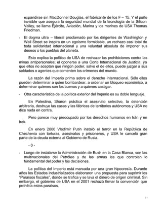 13
expandirse sin MacDonnel Douglas, el fabricante de los F – 15. Y el puño
invisible que asegura la seguridad mundial de la tecnología de la Silicon
Valley, se llama Ejército, Aviación, Marina y los marines de USA Thomas
Friedman.
- El dogma ultra – liberal proclamado por los dirigentes de Washington y
Wall Street se inspira en un egoísmo formidable, un rechazo casi total de
toda solidaridad internacional y una voluntad absoluta de imponer sus
deseos o los pueblos del planeta.
Esto explica la política de USA de rechazar las prohibiciones contra las
minas antipersonales; el oponerse a una Corte Internacional de Justicia, ya
que ellos no aceptan que ningún poder, salvo el de ellos, puede juzgar a sus
soldados o agentes que comenten los crímenes del mundo.
La razón del Imperio prima sobre el derecho Internacional. Sólo ellos
pueden determinar a quien bombardear, a ordenar un bloqueo económico, a
determinar quienes son los buenos y a quienes castigar.
- Otra característica de la política exterior del Imperio es su doble lenguaje.
En Palestina, Sharon práctica el asesinato selectivo, la detención
arbitraria, destruye las casas y las fábricas de territorios autónomos y USA no
dice nada en contra.
Pero parece muy preocupado por los derechos humanos en Irán y en
Irak.
En enero 2000 Vladimir Putin instaló el terror en la República de
Chechenia con torturas, asesinatos y prisioneros, y USA le canceló gran
parte de la deuda externa al Gobierno de Rusia.
- 0 -
- Luego de instalarse la Administración de Bush en la Casa Blanca, son las
multinacionales del Petróleo y de las armas las que controlan lo
fundamental del poder y las decisiones.
La política del Imperio está marcada por una gran hipocresía. Durante
años los Estados industrializados elaboraron una propuesta para suprimir los
“Paraísos fiscales”, donde se trafica y se lava el dinero de origen criminal. Sin
embargo, el gobierno de USA en el 2001 rechazó firmar la convención que
prohibía estos paraísos.
 