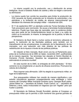 14
Lo mismo sucedió con la producción, uso y distribución de armas
biológicas. Acusó a Estados Árabes de usarlas y ellos se niegan a sancionar
su eliminación.
- La misma suerte han corrido los acuerdos para limitar la producción de
CO2 (acuerdo de Kyoto) producida por la industria de automóviles y las
petroleras y la limitación de misiles de alcance intercontinental que
afectaban los intereses del complejo militar – industrial de USA.
- El 11 de septiembre 2001 un atentado contra las Torres Gemelas de New
York provocaron gran conmoción. Se acusa a terroristas fundamentalistas
islámicos. Puede que haya algo de razonable, pero no podemos olvidar
que gran parte de los fundamentalismos tienen su base y su caldo de
cultivo en la exclusión, la miseria, la denegación de la justicia, la falta de
perspectivas.
El Gobierno de Bush llamó a luchar contra el terrorismo utilizando la
guerra, la restricción de las libertades públicas; pero también con la
intensificación de las privatizaciones, la extensión de la liberalización de los
mercados, con una reducción aún más drástica de las políticas de
redistribución de la riqueza a través de las políticas públicas.
En relación al libre mercado, Bush envió una ley al Parlamento poco
antes de la Conferencia de la OMC en Qatar, noviembre 2001, justificándola
de la manera siguiente: “los terroristas han atacado el Centro Mundial de
Comercio (Torres Gemelas). Nosotros las vengaremos expandiendo y
estimulando el comercio mundial”.
En esta reunión de la OMC, la embajada de USA planteaba: “ El libre
comercio no es simplemente un asunto de eficacia económica. Promueve los
valores de la libertad”.
Para imponer esta afirmación, USA ha elegido la supremacía militar, en
lugar de la diplomacia.
Sus presupuestos militares han crecido de manera significativa y por
extraña coincidencia aparecen propagandeando esta estrategia y como
voceros del Complejo Militar Industrial nombres como: Georges Bush padre,
James Baken ex – secretario de Estado, Frank Carlvcii, ex – secretario de
Defensa y otros, todos involucrados en negocios que son “legales” pero que
huelen a podrido.
El Secretario de Defensa Donald Rumsfeld, plantea al Congreso un
presupuesto militar que le permita a USA mantener dos guerras grandes de
 