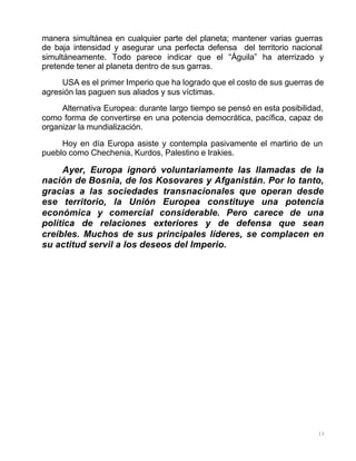 15
manera simultánea en cualquier parte del planeta; mantener varias guerras
de baja intensidad y asegurar una perfecta defensa del territorio nacional
simultáneamente. Todo parece indicar que el “Águila” ha aterrizado y
pretende tener al planeta dentro de sus garras.
USA es el primer Imperio que ha logrado que el costo de sus guerras de
agresión las paguen sus aliados y sus víctimas.
Alternativa Europea: durante largo tiempo se pensó en esta posibilidad,
como forma de convertirse en una potencia democrática, pacífica, capaz de
organizar la mundialización.
Hoy en día Europa asiste y contempla pasivamente el martirio de un
pueblo como Chechenia, Kurdos, Palestino e Irakies.
Ayer, Europa ignoró voluntariamente las llamadas de la
nación de Bosnia, de los Kosovares y Afganistán. Por lo tanto,
gracias a las sociedades transnacionales que operan desde
ese territorio, la Unión Europea constituye una potencia
económica y comercial considerable. Pero carece de una
política de relaciones exteriores y de defensa que sean
creíbles. Muchos de sus principales líderes, se complacen en
su actitud servil a los deseos del Imperio.
 