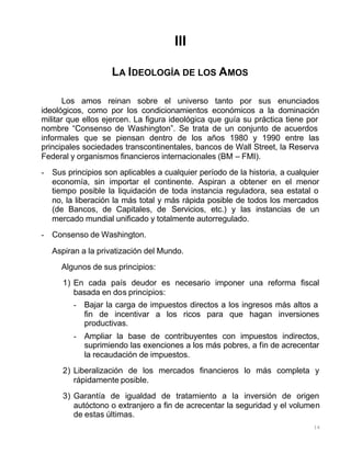 16
III
LA IDEOLOGÍA DE LOS AMOS
Los amos reinan sobre el universo tanto por sus enunciados
ideológicos, como por los condicionamientos económicos a la dominación
militar que ellos ejercen. La figura ideológica que guía su práctica tiene por
nombre “Consenso de Washington”. Se trata de un conjunto de acuerdos
informales que se piensan dentro de los años 1980 y 1990 entre las
principales sociedades transcontinentales, bancos de Wall Street, la Reserva
Federal y organismos financieros internacionales (BM – FMI).
- Sus principios son aplicables a cualquier período de la historia, a cualquier
economía, sin importar el continente. Aspiran a obtener en el menor
tiempo posible la liquidación de toda instancia reguladora, sea estatal o
no, la liberación la más total y más rápida posible de todos los mercados
(de Bancos, de Capitales, de Servicios, etc.) y las instancias de un
mercado mundial unificado y totalmente autorregulado.
- Consenso de Washington.
Aspiran a la privatización del Mundo.
Algunos de sus principios:
1) En cada país deudor es necesario imponer una reforma fiscal
basada en dos principios:
- Bajar la carga de impuestos directos a los ingresos más altos a
fin de incentivar a los ricos para que hagan inversiones
productivas.
- Ampliar la base de contribuyentes con impuestos indirectos,
suprimiendo las exenciones a los más pobres, a fin de acrecentar
la recaudación de impuestos.
2) Liberalización de los mercados financieros lo más completa y
rápidamente posible.
3) Garantía de igualdad de tratamiento a la inversión de origen
autóctono o extranjero a fin de acrecentar la seguridad y el volumen
de estas últimas.
 