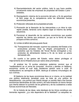 17
4) Desmantelamiento del sector público, todo lo que fuera posible,
privatizando todas las empresas de propiedad del Estado o para –
estatales.
5) Desregulación máxima de la economía del país, a fin de garantizar
el libre juego de la competencia entre los diferentes fuerzas
económicas presentes.
6) Protección reforzada de la propiedad privada.
7) Promoción de la liberación de los intercambios a un ritmo lo más
rápido posible, teniendo como objetivo bajar al máximo las tarifas
aduaneras.
8) Favorecer el desarrollo de los sectores económicos que pueden
exportar los bienes que producen, ya que es la forma de hacer
prospero el libre comercio.
9) Limitar el déficit del presupuesto fiscal.
10) Transparencia del mercado: suprimir los subsidios del Estado a los
productores privados. Esto va dirigido principalmente a los
subsidios que los Estados del Tercer Mundo entregaban a los
productos de alimentación básica a fin de no tener un precio
demasiado alto.
En cuanto a los gastos del Estado, estos deben privilegiar el
mejoramiento de la infraestructura por sobre otras prioridades.
Al analizar los 10 puntos anteriores podemos concluir que el
“neoliberalismo es un arma de conquista”. Anuncia y plantea un fatalismo
económico contra el cual toda resistencia parece vana e inútil. El
neoliberalismo es semejante al SIDA: destruye el sistema inmunológico de
sus víctimas.
El fatalismo de las leyes económicas lleva en si mismo, en la realidad
una política totalmente paradojal, pues se trata de una política de
despolitización, una política que intenta otorgar un sentido fatal a las fuerzas
económicas liberándolas de todo control y de toda limitación al mismo tiempo
que intenta obtener la sumisión de los gobiernos y de los ciudadanos a estas
fuerzas económicas así liberadas.
En la historia de las ideas, esta ideología de los Amos constituye una
tremenda regresión. ¿La vida dependería de la fatalidad? La estupidez es
 
