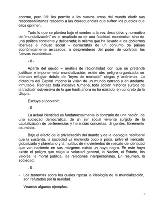 18
enorme, pero útil: les permite a los nuevos amos del mundo eludir sus
responsabilidades respecto a las consecuencias que sufren los pueblos que
ellos oprimen.
Todo lo que se plantea bajo el nombre a la vez descriptivo y normativo
de “mundialización” es el resultado no de una fatalidad económica, sino de
una política conciente y deliberada; la misma que ha llevado a los gobiernos
liberales e incluso social – demócratas de un conjunto de países
económicamente arrasados, a desprenderse del poder de controlar las
fuerzas económicas.
- 0 -
Aparte del seudo – análisis de racionalidad con que se pretende
justificar e imponer esta mundialización; existe otro peligro organizado: se
intentan refugiar detrás de “leyes de mercado” ciegas y anónimas. La
dictadura del Capital impone la visión de un mundo cerrado y en adelante
inmutable. Rechaza toda iniciativa humana, toda acción histórica surgida de
la tradición subversiva de lo que hasta ahora no ha existido: en concreto de la
Utopía.
Excluye el porvenir.
- 0 -
La actual identidad es fundamentalmente lo contrario de una nación, de
una sociedad democrática, de un ser social viviente surgido de la
capitalización de pertenencias y herencias concretas, dirigentes, libremente
asumidas.
Bajo el efecto de la privatización del mundo y de la ideología neoliberal
que la sustenta, la sociedad va muriendo poco a poco. Entre el mercado
globalizado y planetario y la multitud de movimientos de rescate de identidad
que van naciendo en sus márgenes existe un hoyo negro. En este hoyo
existe el peligro que caiga la voluntad general, la Nación, el Estado, los
valores, la moral pública, las relaciones interpersonales. En resumen, la
sociedad.
- 0 -
+ Los teoremas sobre los cuales reposa la ideología de la mundialización,
son refutados por la realidad.
Veamos algunos ejemplos:
 
