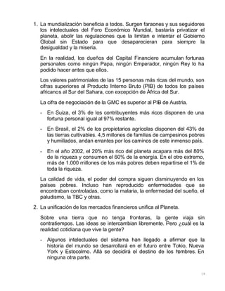 19
1. La mundialización beneficia a todos. Surgen faraones y sus seguidores
los intelectuales del Foro Económico Mundial, bastaría privatizar el
planeta, abolir las regulaciones que la limitan e intentar el Gobierno
Global sin Estado para que desaparecieran para siempre la
desigualdad y la miseria.
En la realidad, los dueños del Capital Financiero acumulan fortunas
personales como ningún Papa, ningún Emperador, ningún Rey lo ha
podido hacer antes que ellos.
Los valores patrimoniales de las 15 personas más ricas del mundo, son
cifras superiores al Producto Interno Bruto (PIB) de todos los países
africanos al Sur del Sahara, con excepción de África del Sur.
La cifra de negociación de la GMC es superior al PIB de Austria.
- En Suiza, el 3% de los contribuyentes más ricos disponen de una
fortuna personal igual al 97% restante.
- En Brasil, el 2% de los propietarios agrícolas disponen del 43% de
las tierras cultivables. 4,5 millones de familias de campesinos pobres
y humillados, andan errantes por los caminos de este inmenso país.
- En el año 2002, el 20% más rico del planeta acapara más del 80%
de la riqueza y consumen el 60% de la energía. En el otro extremo,
más de 1.000 millones de los más pobres deben repartirse el 1% de
toda la riqueza.
La calidad de vida, el poder del compra siguen disminuyendo en los
países pobres. Incluso han reproducido enfermedades que se
encontraban controladas, como la malaria, la enfermedad del sueño, el
paludismo, la TBC y otras.
2. La unificación de los mercados financieros unifica al Planeta.
Sobre una tierra que no tenga fronteras, la gente viaja sin
contratiempos. Las ideas se intercambian libremente. Pero ¿cuál es la
realidad cotidiana que vive la gente?
- Algunos intelectuales del sistema han llegado a afirmar que la
historia del mundo se desarrollará en el futuro entre Tokio, Nueva
York y Estocolmo. Allá se decidirá el destino de los hombres. En
ninguna otra parte.
 