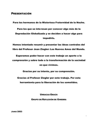 2
PRESENTACIÓN
Para los hermanos de la Misteriosa Fraternidad de la Noche.
Para los que se interesan por conocer algo más de la
Depredación Globalizada y se deciden a hacer algo para
impedirlo.
Hemos intentado resumir y presentar las ideas centrales del
libro del Profesor Jean Ziegler: Los Nuevos Amos del Mundo.
Esperamos poder hacer con este trabajo un aporte a la
comprensión y sobre todo a la transformación de la sociedad
en que vivimos.
Gracias por su interés, por su comprensión.
Gracias al Profesor Ziegler por este trabajo. Por esta
herramienta para la liberación de los sometidos.
URRACAS EMAÚS
GRUPO DE REFLEXIÓN DE GINEBRA
JUNIO 2003
 