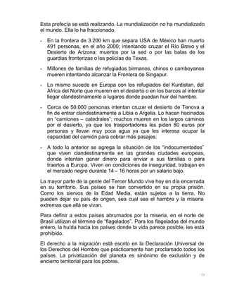 20
Esta profecía se está realizando. La mundialización no ha mundializado
el mundo. Ella lo ha fraccionado.
- En la frontera de 3.200 km que separa USA de México han muerto
491 personas, en el año 2000; intentando cruzar el Río Bravo y el
Desierto de Arizona; muertos por la sed o por las balas de los
guardias fronterizas o los policías de Texas.
- Millones de familias de refugiados birmanos, chinos o camboyanos
mueren intentando alcanzar la Frontera de Singapur.
- Lo mismo sucede en Europa con los refugiados del Kurdistan, del
África del Norte que mueren en el desierto o en los barcos al intentar
llegar clandestinamente a lugares donde puedan huir del hambre.
- Cerca de 50.000 personas intentan cruzar el desierto de Tenova a
fin de entrar clandestinamente a Libia o Argelia. Lo hacen hacinados
en “camiones – catedrales”; muchos mueren en los largos caminos
por el desierto, ya que los trasportadores les piden 80 euros por
personas y llevan muy poca agua ya que les interesa ocupar la
capacidad del camión para cobrar más pasajes.
- A todo lo anterior se agrega la situación de los “indocumentados”
que viven clandestinamente en las grandes ciudades europeas,
donde intentan ganar dinero para enviar a sus familias o para
traerlos a Europa. Viven en condiciones de inseguridad, trabajan en
el mercado negro durante 14 – 16 horas por un salario bajo.
La mayor parte de la gente del Tercer Mundo vive hoy en día encerrada
en su territorio. Sus países se han convertido en su propia prisión.
Como los siervos de la Edad Media, están sujetos a la tierra. No
pueden dejar su país de origen, sea cual sea el hambre y la miseria
extremas que allá se vivan.
Para definir a estos países abrumados por la miseria, en el norte de
Brasil utilizan el término de “flagelados”. Para los flagelados del mundo
entero, la huída hacia los países donde la vida parece posible, les está
prohibido.
El derecho a la migración está escrito en la Declaración Universal de
los Derechos del Hombre que prácticamente han proclamado todos los
países. La privatización del planeta es sinónimo de exclusión y de
encierro territorial para los pobres.
 