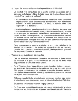 21
3. La paz del mundo está garantizada por el Comercio Mundial.
La libertad y la tranquilidad de la gente estarán aseguradas por el
comercio globalizado y libre de toda traba, así lo dicen los amos del
mundo. Pero ¿cuál es la realidad?
- Es verdad que el comercio mundial se desarrolla a una velocidad
impresionante. Estas exportaciones de mercadería han aumentado
durante 10 años consecutivos. La OMC la califica como “una
explosión de la demanda”.
Los señores plantean que ninguna dictadura por fuerte y feroz que sea
puede resistir al libre comercio; a riesgo de quedarse aislada y sumida
en la autarquía. La tempestad de la libertad destruirá esa fortaleza. Lo
mismo sucedió con las guerras; los intercambios comerciales crearán
de manera natural una comunidad de intereses. Las mercaderías se
convertirán así en príncipes de la Paz. Un país comercial mientras más
abierto deberá ser un país menos represivo.
Pero observemos a nuestro alrededor: la economía globalizada, la
libertad de comercio y las instancias progresivas de un mercado
mundial único ¿ha hecho caer las disputas? ¿Ha impedido las guerras?
Se ha producido el efecto contrario.
+ Veamos lo que sucede con los déspotas.
- Con las minas de Aluminio en Guinea se ha reforzado el poder militar
del dictador y el país se ha convertido en uno de los más fieles
seguidores de la OMC del Tercer Mundo.
- En el Tchad se violan sistemáticamente los derechos de los opositores,
se aplican en forma drásticas las políticas de ajuste impuesta por el
FMI, pagan puntualmente los intereses y parte de la deuda externa,
han liberalizado el mercado interno y convertido el país en un paraíso
fiscal para las multinacionales.
El Banco mundial lo ha premiado con generosos créditos para poder
ampliar los campos petroleros y construir oleoductos hasta el Atlántico.
Situaciones similares se viven en Togo y Camerún.
- En China, con un partido único y corrupto que tiraniza al país; al mismo
tiempo que los burócratas en el poder han liberalizado al máximo la
 