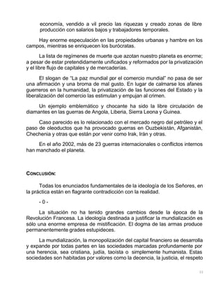 22
economía, vendido a vil precio las riquezas y creado zonas de libre
producción con salarios bajos y trabajadores temporales.
Hay enorme especulación en las propiedades urbanas y hambre en los
campos, mientras se enriquecen los burócratas.
La lista de regímenes de muerte que azotan nuestro planeta es enorme;
a pesar de estar pretendidamente unificados y reformados por la privatización
y el libre flujo de capitales y de mercaderías.
El slogan de “La paz mundial por el comercio mundial” no pasa de ser
una afirmación y una broma de mal gusto. En lugar de calmarse los afanes
guerreros en la humanidad, la privatización de las funciones del Estado y la
liberalización del comercio las estimulan y empujan al crimen.
Un ejemplo emblemático y chocante ha sido la libre circulación de
diamantes en las guerras de Angola, Liberia, Sierra Leona y Guinea.
Caso parecido es lo relacionado con el mercado negro del petróleo y el
paso de oleoductos que ha provocado guerras en Ouzbekistán, Afganistán,
Chechenia y otras que están por venir como Irak, Irán y otras.
En el año 2002, más de 23 guerras internacionales o conflictos internos
han manchado el planeta.
CONCLUSIÓN:
Todas los enunciados fundamentales de la ideología de los Señores, en
la práctica están en flagrante contradicción con la realidad.
- 0 -
La situación no ha tenido grandes cambios desde la época de la
Revolución Francesa. La ideología destinada a justificar la mundialización es
sólo una enorme empresa de mistificación. El dogma de las armas produce
permanentemente grades estupideces.
La mundialización, la monopolización del capital financiero se desarrolla
y expande por todas partes en las sociedades marcadas profundamente por
una herencia, sea cristiana, judía, taoísta o simplemente humanista. Estas
sociedades son habitadas por valores como la decencia, la justicia, el respeto
 