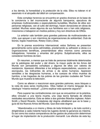 23
a los demás, la honestidad y la protección de la vida. Ellos no toleran ni el
asesinato ni el atropello del débil sin compensación.
Esta compleja herencia se encuentra en grados diversos en la base de
la conciencia o del inconsciente de algunos banqueros, ejecutivos de
empresas multinacionales o especuladores bursátiles. Muchos de ellos son
personas religiosas, van al culto del domingo, hacen donaciones en obras de
caridad. Muchas veces algunos de sus familiares son o han sido religiosos,
misioneros o trabajaron en medios pobres y hoy son directivos de ONGs.
Lo anterior vale también para grandes patrones de multinacionales en
USA, que apoyan o son miembros de organizaciones de solidaridad, Club de
leones, logias masónicas, Rotary Club y otras.
En la prensa económica internacional, estos Señores se presentan
generalmente como seres admirables, proclamando su adhesión a obras o a
organizaciones benéficas, presentándose ellos mismos como personas
trabajadoras, honestas y amantes del prójimo. Subjetivamente, ellos se
consideran hombres de bien.
En resumen, a menos que se trate de personas totalmente deterioradas
por la patologías del poder y del dinero, la mayor parte de los Amos del
Mundo son pensadores complejos y algunos de ellos con valores de
resistencia. Aparecen diferentes a los antiguos especuladores, usureros sin
escrúpulos, los traficantes de armas o de seres humanos. Aparecen
sensibles a las desgracias humanas, a los cuerpos de niños muertos de
hambre, a las tragedias de los pobres de las grandes ciudades del Tercer
Mundo que muestra la televisión.
Como se alteran o reaccionan esos grandes patrones, esos bloques a
la vista de esos seres moribundos. Ellos hablan el mismo lenguaje de su
ideología “miseria residual”. ¿Cómo explicar esta aparente ceguera?
Para superar las contradicciones con que se encuentran en la práctica,
ellos vinculan a una teoría muerta, una vieja teoría llamada de efectos
residuales secundarios. Esta se debe a dos grandes filósofos ingleses: Adam
Smith y David Ricardo, fundadores del dogma ultraliberal que es la base y
guía de los Nuevos Amos del Mundo. Que dice este dogma:
“Abandonados a si mismo y libres de toda limitación y de todo control y
dirigiéndose a cada instante hacia los lugares donde la ganancia es máxima.
Es así como los costos comparativos de los gastos de producción determinan
el lugar de implantación de la producción mercantil. Los efectos de esta ley
 
