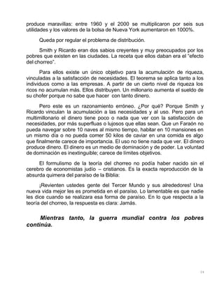 24
produce maravillas: entre 1960 y el 2000 se multiplicaron por seis sus
utilidades y los valores de la bolsa de Nueva York aumentaron en 1000%.
Queda por regular el problema de distribución.
Smith y Ricardo eran dos sabios creyentes y muy preocupados por los
pobres que existen en las ciudades. La receta que ellos daban era el “efecto
del chorreo”.
Para ellos existe un único objetivo para la acumulación de riqueza,
vinculadas a la satisfacción de necesidades. El teorema se aplica tanto a los
individuos como a las empresas. A partir de un cierto nivel de riqueza los
ricos no acumulan más. Ellos distribuyen. Un millonario aumenta el sueldo de
su chofer porque no sabe que hacer con tanto dinero.
Pero este es un razonamiento erróneo. ¿Por qué? Porque Smith y
Ricardo vinculan la acumulación a las necesidades y al uso. Pero para un
multimillonario el dinero tiene poco o nada que ver con la satisfacción de
necesidades, por más superfluas o lujosos que ellas sean. Que un Faraón no
pueda navegar sobre 10 naves al mismo tiempo, habitar en 10 mansiones en
un mismo día o no pueda comer 50 kilos de caviar en una comida es algo
que finalmente carece de importancia. El uso no tiene nada que ver. El dinero
produce dinero. El dinero es un medio de dominación y de poder. La voluntad
de dominación es inextinguible; carece de límites objetivos.
El formulismo de la teoría del chorreo no podía haber nacido sin el
cerebro de economistas judío – cristianos. Es la exacta reproducción de la
absurda quimera del paraíso de la Biblia:
¡Revienten ustedes gente del Tercer Mundo y sus alrededores! Una
nueva vida mejor les es prometida en el paraíso. Lo lamentable es que nadie
les dice cuando se realizara esa forma de paraíso. En lo que respecta a la
teoría del chorreo, la respuesta es clara: Jamás.
Mientras tanto, la guerra mundial contra los pobres
continúa.
 