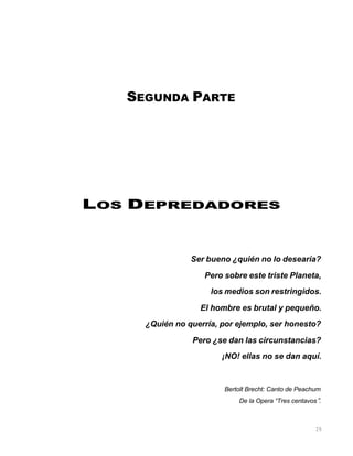 25
SEGUNDA PARTE
LOS DEPREDADORES
Ser bueno ¿quién no lo desearía?
Pero sobre este triste Planeta,
los medios son restringidos.
El hombre es brutal y pequeño.
¿Quién no querría, por ejemplo, ser honesto?
Pero ¿se dan las circunstancias?
¡NO! ellas no se dan aquí.
Bertolt Brecht: Canto de Peachum
De la Opera “Tres centavos”.
 