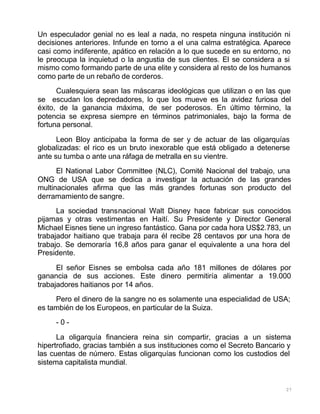 27
Un especulador genial no es leal a nada, no respeta ninguna institución ni
decisiones anteriores. Infunde en torno a el una calma estratégica. Aparece
casi como indiferente, apático en relación a lo que sucede en su entorno, no
le preocupa la inquietud o la angustia de sus clientes. El se considera a si
mismo como formando parte de una elite y considera al resto de los humanos
como parte de un rebaño de corderos.
Cualesquiera sean las máscaras ideológicas que utilizan o en las que
se escudan los depredadores, lo que los mueve es la avidez furiosa del
éxito, de la ganancia máxima, de ser poderosos. En último término, la
potencia se expresa siempre en términos patrimoniales, bajo la forma de
fortuna personal.
Leon Bloy anticipaba la forma de ser y de actuar de las oligarquías
globalizadas: el rico es un bruto inexorable que está obligado a detenerse
ante su tumba o ante una ráfaga de metralla en su vientre.
El National Labor Committee (NLC), Comité Nacional del trabajo, una
ONG de USA que se dedica a investigar la actuación de las grandes
multinacionales afirma que las más grandes fortunas son producto del
derramamiento de sangre.
La sociedad transnacional Walt Disney hace fabricar sus conocidos
pijamas y otras vestimentas en Haití. Su Presidente y Director General
Michael Eisnes tiene un ingreso fantástico. Gana por cada hora US$2.783, un
trabajador haitiano que trabaja para él recibe 28 centavos por una hora de
trabajo. Se demoraría 16,8 años para ganar el equivalente a una hora del
Presidente.
El señor Eisnes se embolsa cada año 181 millones de dólares por
ganancia de sus acciones. Este dinero permitiría alimentar a 19.000
trabajadores haitianos por 14 años.
Pero el dinero de la sangre no es solamente una especialidad de USA;
es también de los Europeos, en particular de la Suiza.
- 0 -
La oligarquía financiera reina sin compartir, gracias a un sistema
hipertrofiado, gracias también a sus instituciones como el Secreto Bancario y
las cuentas de número. Estas oligarquías funcionan como los custodios del
sistema capitalista mundial.
 