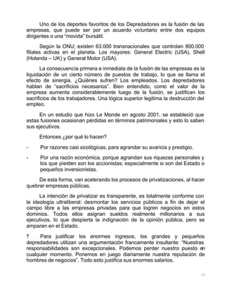 29
Uno de los deportes favoritos de los Depredadores es la fusión de las
empresas, que puede ser por un acuerdo voluntario entre dos equipos
dirigentes o una “movida” bursátil.
Según la ONU; existen 63.000 transnacionales que controlan 800.000
filiales activas en el planeta. Los mayores: General Electric (USA), Shell
(Holanda – UK) y General Motor (USA).
La consecuencia primera e inmediata de la fusión de las empresas es la
liquidación de un cierto número de puestos de trabajo, lo que se llama el
efecto de sinergia. ¿Quiénes sufren? Los empleados. Los depredadores
hablan de “sacrificios necesarios”. Bien entendido, como el valor de la
empresa aumenta considerablemente luego de la fusión, se justifican los
sacrificios de los trabajadores. Una lógica superior legitima la destrucción del
empleo.
En un estudio que hizo Le Monde en agosto 2001, se estableció que
estas fusiones ocasionan pérdidas en términos patrimoniales y esto lo saben
sus ejecutivos.
Entonces ¿por qué lo hacen?
- Por razones casi sicológicas, para agrandar su avaricia y prestigio.
- Por una razón económica, porque agrandan sus riquezas personales y
los que pierden son los accionistas; especialmente si son del Estado o
pequeños inversionistas.
De esta forma, van acelerando los procesos de privatizaciones, al hacer
quebrar empresas públicas.
La intención de privatizar es transparente, es totalmente conforme con
la ideología ultraliberal: desmontar los servicios públicos a fin de dejar el
campo libre a las empresas privadas para que logren negocios en estos
dominios. Todos ellos asignan sueldos realmente millonarios a sus
ejecutivos, lo que despierta la indignación de la opinión pública, pero se
amparan en el Estado.
? Para justificar los enormes ingresos, los grandes y pequeños
depredadores utilizan una argumentación francamente insultante: “Nuestras
responsabilidades son excepcionales. Podemos perder nuestro puesto en
cualquier momento. Ponemos en juego diariamente nuestra reputación de
hombres de negocios”. Todo esto justifica sus enormes salarios.
 