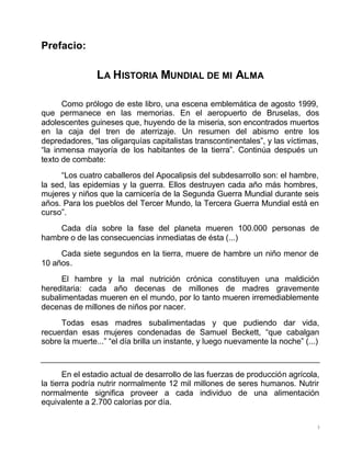 3
Prefacio:
LA HISTORIA MUNDIAL DE MI ALMA
Como prólogo de este libro, una escena emblemática de agosto 1999,
que permanece en las memorias. En el aeropuerto de Bruselas, dos
adolescentes guineses que, huyendo de la miseria, son encontrados muertos
en la caja del tren de aterrizaje. Un resumen del abismo entre los
depredadores, “las oligarquías capitalistas transcontinentales”, y las víctimas,
“la inmensa mayoría de los habitantes de la tierra”. Continúa después un
texto de combate:
“Los cuatro caballeros del Apocalipsis del subdesarrollo son: el hambre,
la sed, las epidemias y la guerra. Ellos destruyen cada año más hombres,
mujeres y niños que la carnicería de la Segunda Guerra Mundial durante seis
años. Para los pueblos del Tercer Mundo, la Tercera Guerra Mundial está en
curso”.
Cada día sobre la fase del planeta mueren 100.000 personas de
hambre o de las consecuencias inmediatas de ésta (...)
Cada siete segundos en la tierra, muere de hambre un niño menor de
10 años.
El hambre y la mal nutrición crónica constituyen una maldición
hereditaria: cada año decenas de millones de madres gravemente
subalimentadas mueren en el mundo, por lo tanto mueren irremediablemente
decenas de millones de niños por nacer.
Todas esas madres subalimentadas y que pudiendo dar vida,
recuerdan esas mujeres condenadas de Samuel Beckett, “que cabalgan
sobre la muerte...” “el día brilla un instante, y luego nuevamente la noche” (...)
En el estadio actual de desarrollo de las fuerzas de producción agrícola,
la tierra podría nutrir normalmente 12 mil millones de seres humanos. Nutrir
normalmente significa proveer a cada individuo de una alimentación
equivalente a 2.700 calorías por día.
 
