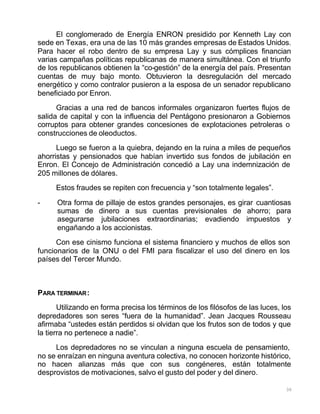 30
El conglomerado de Energía ENRON presidido por Kenneth Lay con
sede en Texas, era una de las 10 más grandes empresas de Estados Unidos.
Para hacer el robo dentro de su empresa Lay y sus cómplices financian
varias campañas políticas republicanas de manera simultánea. Con el triunfo
de los republicanos obtienen la “co-gestión” de la energía del país. Presentan
cuentas de muy bajo monto. Obtuvieron la desregulación del mercado
energético y como contralor pusieron a la esposa de un senador republicano
beneficiado por Enron.
Gracias a una red de bancos informales organizaron fuertes flujos de
salida de capital y con la influencia del Pentágono presionaron a Gobiernos
corruptos para obtener grandes concesiones de explotaciones petroleras o
construcciones de oleoductos.
Luego se fueron a la quiebra, dejando en la ruina a miles de pequeños
ahorristas y pensionados que habían invertido sus fondos de jubilación en
Enron. El Concejo de Administración concedió a Lay una indemnización de
205 millones de dólares.
Estos fraudes se repiten con frecuencia y “son totalmente legales”.
- Otra forma de pillaje de estos grandes personajes, es girar cuantiosas
sumas de dinero a sus cuentas previsionales de ahorro; para
asegurarse jubilaciones extraordinarias; evadiendo impuestos y
engañando a los accionistas.
Con ese cinismo funciona el sistema financiero y muchos de ellos son
funcionarios de la ONU o del FMI para fiscalizar el uso del dinero en los
países del Tercer Mundo.
PARA TERMINAR:
Utilizando en forma precisa los términos de los filósofos de las luces, los
depredadores son seres “fuera de la humanidad”. Jean Jacques Rousseau
afirmaba “ustedes están perdidos si olvidan que los frutos son de todos y que
la tierra no pertenece a nadie”.
Los depredadores no se vinculan a ninguna escuela de pensamiento,
no se enraízan en ninguna aventura colectiva, no conocen horizonte histórico,
no hacen alianzas más que con sus congéneres, están totalmente
desprovistos de motivaciones, salvo el gusto del poder y del dinero.
 