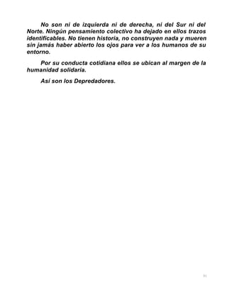 31
No son ni de izquierda ni de derecha, ni del Sur ni del
Norte. Ningún pensamiento colectivo ha dejado en ellos trazos
identificables. No tienen historia, no construyen nada y mueren
sin jamás haber abierto los ojos para ver a los humanos de su
entorno.
Por su conducta cotidiana ellos se ubican al margen de la
humanidad solidaria.
Así son los Depredadores.
 
