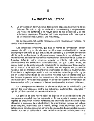 32
II
LA MUERTE DEL ESTADO
1. La privatización del mundo ha debilitado la capacidad normativa de los
Estados. Ella coloca bajo su tutela a los parlamentos y a los gobiernos.
Ella vacía de contenido a la mayor parte de las elecciones y de las
votaciones populares. Ella priva del poder regulador a la mayor parte
de las instituciones públicas. Ella mata la ley.
De la República, tal cual la heredamos de la Revolución Francesa, no
queda más allá de un espectro.
Las tendencias evolutivas, que bajo el manto de “civilización” atraen
nuestra atención hoy en día, vienen a modificar una cuestión histórica que se
distingue por el hecho de que el Estado, la Sociedad y la Economía coexistan
al interior de las fronteras, de alguna manera. Luego de la mundialización de
los mercados, el sistema económico internacional, al interior de los cuales los
Estados definirán entre comercio exterior e interés del país, están
convirtiéndose en economías transnacionales. Lo que cuenta ahora, en
primer lugar, es la aceleración del movimiento de capitales por todas partes
en el mundo y la evaluación sin apellido de los lugares de producción
nacional por los mercados financieros organizados en redes a nivel mundial.
Estos hechos explican por qué los actores estatales no están ya más hoy en
día en las redes mundiales de intercambio ni en los nudos de relaciones que
les habían impuesto antes las estructuras de relaciones interestatales o
internacionales. Ahora son los Estados los que se encuentran enmarcados en
los mercados, más que las economías nacionales en las fronteras estatales.
Un nuevo poder está en vías de afirmarse: el poder de intimidación que
ejercen los depredadores contra los gobiernos, parlamentos, tribunales y
opinión pública constituidas democráticamente.
La génesis de este nuevo poder se explica en las condiciones de una
competencia mundial que ha adquirido en forma aguda la carrera por los
lugares de producción los más rentables; las empresas están más que nunca
obligadas a aumentar la productividad y la organización racional del trabajo
en su conjunto, acelerando por lo mismo, a largo plazo, el proceso por el que
la tecnología tiende a reducir el número de empleados. Los despidos masivos
tienden a poner en evidencia el poder de intimidación del cual disponen cada
 