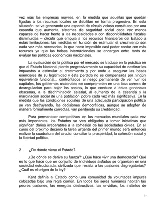 33
vez más las empresas móviles, en la medida que aquellas que quedan
ligadas a los recursos locales se debilitan en forma progresiva. En esta
situación, se va generando una especie de círculo vicioso constituido por una
cesantía que aumenta, sistemas de seguridad social cada vez menos
capaces de hacer frente a las necesidades y con disponibilidades fiscales
disminuidas – círculo que empuja a los recursos financieros del Estado a
estas limitaciones; las medidas en función de estimular el crecimiento son
cada vez más necesarias, lo que hace imposible casi poder contar con más
recursos ya que las bolsas internacionales se encargan entre tanto de
evaluar las políticas económicas nacionales.
La evaluación de la política por el mercado se traduce en la práctica en
que el Estado Nacional pierde progresivamente su capacidad de destinar los
impuestos a estimular el crecimiento y por ende a asegurar las bases
esenciales de su legitimidad y ésta perdida no es compensada por ningún
equivalente funcional... confrontados al riesgo permanente de ver huir los
capitales, los gobiernos nacionales se comprometen en una loca carrera de
desregulación para bajar los costos, lo que conduce a estas ganancias
obscenas, a la discriminación salarial, al aumento de la cesantía y la
marginación social de una población pobre cada vez más significativa. En la
medida que las condiciones sociales de una adecuada participación política
se van destruyendo, las decisiones democráticas, aunque se adopten de
manera formalmente correctas, van perdiendo su credibilidad.
Para permanecer competitivos en los mercados mundiales cada vez
más importantes, los Estados se ven obligados a tomar iniciativas que
significan daños irreparables a la cohesión de las sociedades civiles. En el
curso del próximo decenio la tarea urgente del primer mundo será entonces
realizar la cuadratura del circulo: conciliar la prosperidad, la cohesión social y
la libertad política.
2. ¿De dónde viene el Estado?
¿De dónde se deriva su fuerza? ¿Qué hace vivir una democracia? Qué
es lo que hace que un conjunto de individuos aislados se organicen en una
sociedad estructurada, civilizada que resista a las pasiones disgregatorias?
¿Cuál es el origen de la ley?
Kant definía al Estado como una comunidad de voluntades impuras
colocadas bajo una regla común. En todos los seres humanos habitan las
peores pasiones, las energías destructivas, las envidias, los instintos de
 