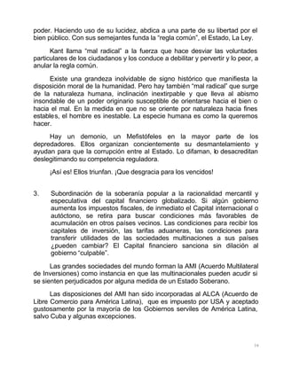 34
poder. Haciendo uso de su lucidez, abdica a una parte de su libertad por el
bien público. Con sus semejantes funda la “regla común”, el Estado, La Ley.
Kant llama “mal radical” a la fuerza que hace desviar las voluntades
particulares de los ciudadanos y los conduce a debilitar y pervertir y lo peor, a
anular la regla común.
Existe una grandeza inolvidable de signo histórico que manifiesta la
disposición moral de la humanidad. Pero hay también “mal radical” que surge
de la naturaleza humana, inclinación inextirpable y que lleva al abismo
insondable de un poder originario susceptible de orientarse hacia el bien o
hacia el mal. En la medida en que no se oriente por naturaleza hacia fines
estables, el hombre es inestable. La especie humana es como la queremos
hacer.
Hay un demonio, un Mefistófeles en la mayor parte de los
depredadores. Ellos organizan concientemente su desmantelamiento y
ayudan para que la corrupción entre al Estado. Lo difaman, lo desacreditan
deslegitimando su competencia reguladora.
¡Así es! Ellos triunfan. ¡Que desgracia para los vencidos!
3. Subordinación de la soberanía popular a la racionalidad mercantil y
especulativa del capital financiero globalizado. Si algún gobierno
aumenta los impuestos fiscales, de inmediato el Capital internacional o
autóctono, se retira para buscar condiciones más favorables de
acumulación en otros países vecinos. Las condiciones para recibir los
capitales de inversión, las tarifas aduaneras, las condiciones para
transferir utilidades de las sociedades multinaciones a sus países
¿pueden cambiar? El Capital financiero sanciona sin dilación al
gobierno “culpable”.
Las grandes sociedades del mundo forman la AMI (Acuerdo Multilateral
de Inversiones) como instancia en que las multinacionales pueden acudir si
se sienten perjudicados por alguna medida de un Estado Soberano.
Las disposiciones del AMI han sido incorporadas al ALCA (Acuerdo de
Libre Comercio para América Latina), que es impuesto por USA y aceptado
gustosamente por la mayoría de los Gobiernos serviles de América Latina,
salvo Cuba y algunas excepciones.
 