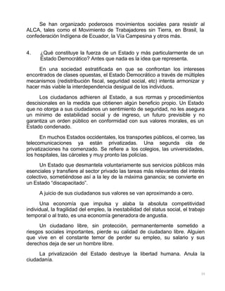 35
Se han organizado poderosos movimientos sociales para resistir al
ALCA, tales como el Movimiento de Trabajadores sin Tierra, en Brasil, la
confederación Indígena de Ecuador, la Vía Campesina y otros más.
4. ¿Qué constituye la fuerza de un Estado y más particularmente de un
Estado Democrático? Antes que nada es la idea que representa.
En una sociedad estratificada en que se confrontan los intereses
encontrados de clases opuestas, el Estado Democrático a través de múltiples
mecanismos (redistribución fiscal, seguridad social, etc) intenta armonizar y
hacer más viable la interdependencia desigual de los individuos.
Los ciudadanos adhieren al Estado, a sus normas y procedimientos
descisionales en la medida que obtienen algún beneficio propio. Un Estado
que no otorga a sus ciudadanos un sentimiento de seguridad, no les asegura
un mínimo de estabilidad social y de ingreso, un futuro previsible y no
garantiza un orden público en conformidad con sus valores morales, es un
Estado condenado.
En muchos Estados occidentales, los transportes públicos, el correo, las
telecomunicaciones ya están privatizadas. Una segunda ola de
privatizaciones ha comenzado. Se refiere a los colegios, las universidades,
los hospitales, las cárceles y muy pronto las policías.
Un Estado que desmantela voluntariamente sus servicios públicos más
esenciales y transfiere al sector privado las tareas más relevantes del interés
colectivo, sometiéndose así a la ley de la máxima ganancia; se convierte en
un Estado “discapacitado”.
A juicio de sus ciudadanos sus valores se van aproximando a cero.
Una economía que impulsa y alaba la absoluta competitividad
individual, la fragilidad del empleo, la inestabilidad del status social, el trabajo
temporal o al trato, es una economía generadora de angustia.
Un ciudadano libre, sin protección, permanentemente sometido a
riesgos sociales importantes, pierde su calidad de ciudadano libre. Alguien
que vive en el constante temor de perder su empleo, su salario y sus
derechos deja de ser un hombre libre.
La privatización del Estado destruye la libertad humana. Anula la
ciudadanía.
 