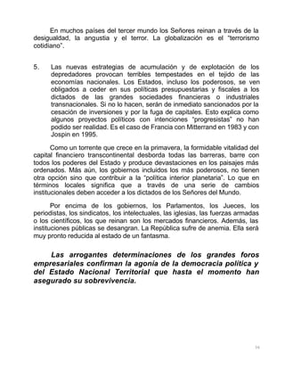 36
En muchos países del tercer mundo los Señores reinan a través de la
desigualdad, la angustia y el terror. La globalización es el “terrorismo
cotidiano”.
5. Las nuevas estrategias de acumulación y de explotación de los
depredadores provocan terribles tempestades en el tejido de las
economías nacionales. Los Estados, incluso los poderosos, se ven
obligados a ceder en sus políticas presupuestarias y fiscales a los
dictados de las grandes sociedades financieras o industriales
transnacionales. Si no lo hacen, serán de inmediato sancionados por la
cesación de inversiones y por la fuga de capitales. Esto explica como
algunos proyectos políticos con intenciones “progresistas” no han
podido ser realidad. Es el caso de Francia con Mitterrand en 1983 y con
Jospin en 1995.
Como un torrente que crece en la primavera, la formidable vitalidad del
capital financiero transcontinental desborda todas las barreras, barre con
todos los poderes del Estado y produce devastaciones en los paisajes más
ordenados. Más aún, los gobiernos incluidos los más poderosos, no tienen
otra opción sino que contribuir a la “política interior planetaria”. Lo que en
términos locales significa que a través de una serie de cambios
institucionales deben acceder a los dictados de los Señores del Mundo.
Por encima de los gobiernos, los Parlamentos, los Jueces, los
periodistas, los sindicatos, los intelectuales, las iglesias, las fuerzas armadas
o los científicos, los que reinan son los mercados financieros. Además, las
instituciones públicas se desangran. La República sufre de anemia. Ella será
muy pronto reducida al estado de un fantasma.
Las arrogantes determinaciones de los grandes foros
empresariales confirman la agonía de la democracia política y
del Estado Nacional Territorial que hasta el momento han
asegurado su sobrevivencia.
 