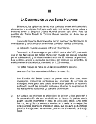 37
III
LA DESTRUCCIÓN DE LOS SERES HUMANOS
El hambre, las epidemias, la sed y los conflictos locales derivados de la
dominación y la miseria destruyen cada año casi tantas mujeres, niños y
hombres como la Segunda Guerra Mundial durante seis años. Para los
pueblos del Tercer Mundo la Tercera Guerra Mundial sin duda que ya
comenzó.
Durante la Segunda Guerra Mundial fueron muertos 16 a 18 millones de
combatientes y varias decenas de millones quedaron heridos o mutilados.
La población muerta se calcula entre 50 y 55 millones.
De acuerdo a cifras entregadas por la ONU para el año 2001, se calcula
que en los 122 países del Tercer Mundo han muerto por causas inducidas
por el subdesarrollo y la miseria extrema más de 58 millones de personas.
Los inválidos graves o mutilados derivados por carencia de alimentos, de
medicamentos o tratamientos, se calcula en 1.000 millones.
Por estos motivos se habla de un tipo de capitalismo asesino.
Veamos cómo funciona este capitalismo de nuevo tipo.
1. Los Estados del Tercer Mundo se pelean entre ellos para atraer
inversiones productivas controladas por empresas de servicios del
extranjero. Para ganar esta batalla no se hacen problema en reducir la
protección social, las libertades sindicales, el poder de negociación de
los trabajadores autóctonos ya bastante disminuidos.
2. En Europa, las empresas de producción, de gestión y otras proceden a
la deslocalización de sus instalaciones en busca de países donde
pagan salarios miserables y nada de protección social. Ante estos
hechos, los gobiernos europeos comienzan a ceder a las exigencias
empresariales bajando la protección social, que asegura los beneficios
para los trabajadores; en resumen, precarizan el mercado de trabajo
local.
 