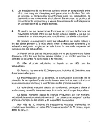 38
3. Los trabajadores de los diversos pueblos entran en competencia entre
ellos, para asegurar el empleo y un ingreso para sus familias. Con esto
se provoca la competencia desenfrenada entre los trabajadores, la
desmovilización y muerte del sindicalismo. En resumen: se produce el
consentimiento vergonzoso y a veces desesperado de los trabajadores
en la destrucción de su propia dignidad.
4. Al interior de las democracias Europeas se produce la fractura del
movimiento sindical entre los que tienen empleo estable y los que se
encuentran en situación precaria, rompiéndose con ello la solidaridad.
Se produce un antagonismo entre los trabajadores del sector público y
los del sector privado y, lo más grave, entre el trabajador autóctono y el
trabajador emigrado, surgiendo de esta forma la renovada serpiente del
racismo entre los trabajadores.
Al interior de los países industrializados se va produciendo una fuerte
diferencia entre los que tienen trabajo estable y un empleo precario. La
cantidad de cesantes ha aumentado a 40 millones.
En USA, el poder adquisitivo ha bajado en un 14% para los
trabajadores.
En Francia, hay cerca de 90.000 personas, incluidos 16.000 niños, que
duermen en albergues.
La maximalización de la ganancia, la acumulación acelerada de la
plusvalía, la monopolización de las decisiones económicas son contrarios a
las aspiraciones profundas y a los intereses de las grandes mayorías.
La racionalidad mercantil arrasa las conciencias, destruye y aliena al
ser humano y desvirtúa la aspiraciones libremente decididas por los pueblos.
La lógica mercantil apaga la libertad irreductible del ser humano,
reduciéndola a su funcionalidad mercantil. “Las potencias extranjeras” son los
grandes enemigos de los países y de los pueblos que ocupan.
Hay más de 30 millones de trabajadores esclavos encerrados en
condiciones miserables, en estas 850 “zonas especiales” de 70 países, según
datos de la O.I.T.
 